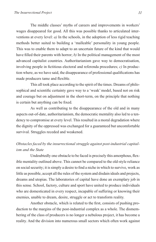 The Insurrectional Project 1  The middle classes” myths of carcers and improvements in workers’ wages disappeared for good. All this was possible thanks to articulated inter- ventions at every level: a) In the schools, in the adoption of less rigid teaching ‘methods better suited to building a ‘malleable” personality in young people. “This was to enable them to adapt o an uncertain fture of the kind that would have filled their parents with horror; b) In the political management of the most advanced capitalist countries. Authoritarianism gave way 1o democratisation, involving people in ficttious electoral and referenda procedures; ¢) In produc- tion where, as we have said, the disappearance of professional qualifications has ‘made producers tame and flexible.  ‘This ll took place according to the spirit of the times. Dreams of philo- sophical and scientific certainty gave way to a ‘weak” model, based not on risk and courage but on adjustment in the short-term, on the principle that nothing is certain but anything can be fixed.  As well as contributing to the disappearance of the old and in many aspects out-of-date, authoritarianism, the democratic mentality also led to a ten- dency to compromise at every level. This resulted in a moral degradation where the dignity of the oppressed was exchanged for a guaranteed but uncomfortable survival. Struggles receded and weakened.  Obstacles faced by the insurrectional struggle against post-industrial capital- ism and the State  ‘Undoubedly one obstacle to be faced i precisely this amorphous, flex- ible mentality outlined bove. This cannot be compared to the old-style reliance on social security;  simplya desire o find a niche in which to survive, work as little as possible, accept all the rules of the system and disdain ideals and projects, dreams and utopias. The laboratories of capital have done an exemplary job in this sense. School, factory, culture and sport have united to produce individuals who are domesticated in every respect, incapable of suffering or knowing their enemies, unable to dream, desire, struggle or act to transform reality  Another obstacle, which is related to the irst,consists of pushing pro- duction to the margins of the post-industrial complex as a whole. The dismem- bering of the class of producers is no longer a nebulous project, it has become a reality. And the division into numerous small sectors which often work against 
